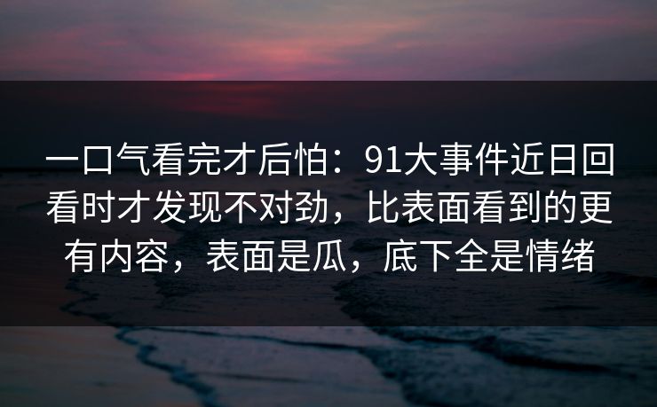 一口气看完才后怕：91大事件近日回看时才发现不对劲，比表面看到的更有内容，表面是瓜，底下全是情绪