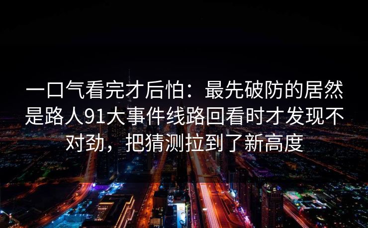 一口气看完才后怕：最先破防的居然是路人91大事件线路回看时才发现不对劲，把猜测拉到了新高度