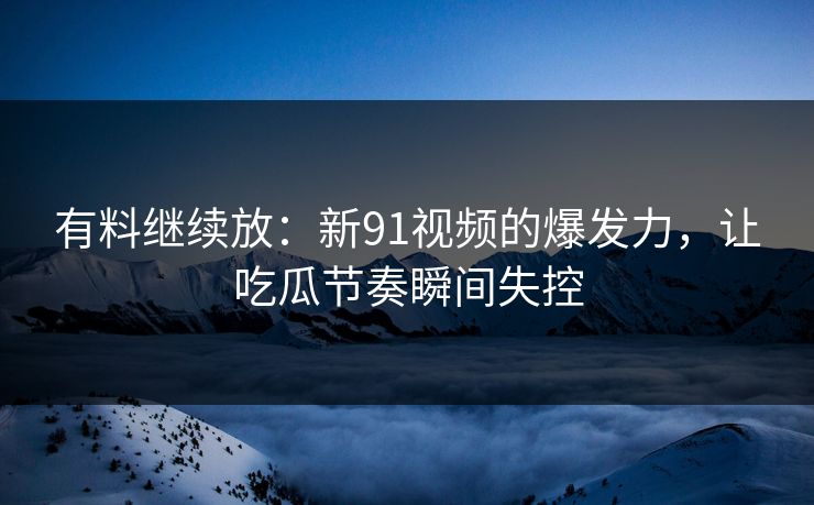 有料继续放：新91视频的爆发力，让吃瓜节奏瞬间失控