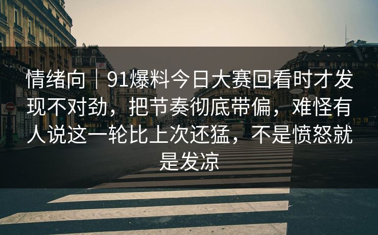 情绪向｜91爆料今日大赛回看时才发现不对劲，把节奏彻底带偏，难怪有人说这一轮比上次还猛，不是愤怒就是发凉