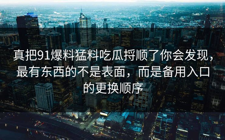 真把91爆料猛料吃瓜捋顺了你会发现，最有东西的不是表面，而是备用入口的更换顺序