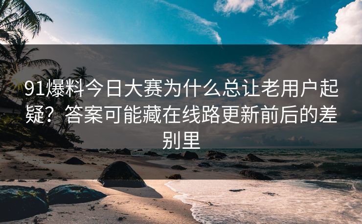 91爆料今日大赛为什么总让老用户起疑？答案可能藏在线路更新前后的差别里