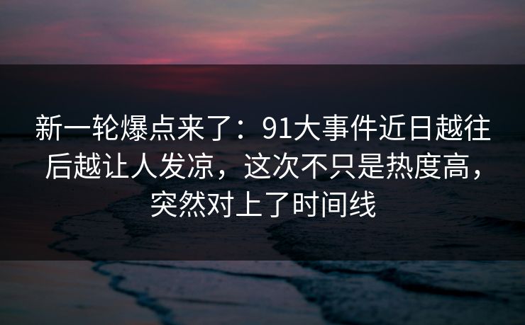新一轮爆点来了：91大事件近日越往后越让人发凉，这次不只是热度高，突然对上了时间线