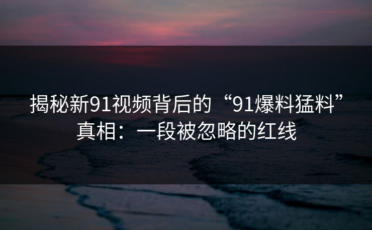 揭秘新91视频背后的“91爆料猛料”真相：一段被忽略的红线