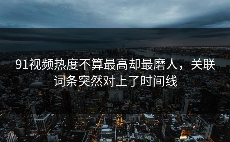91视频热度不算最高却最磨人，关联词条突然对上了时间线