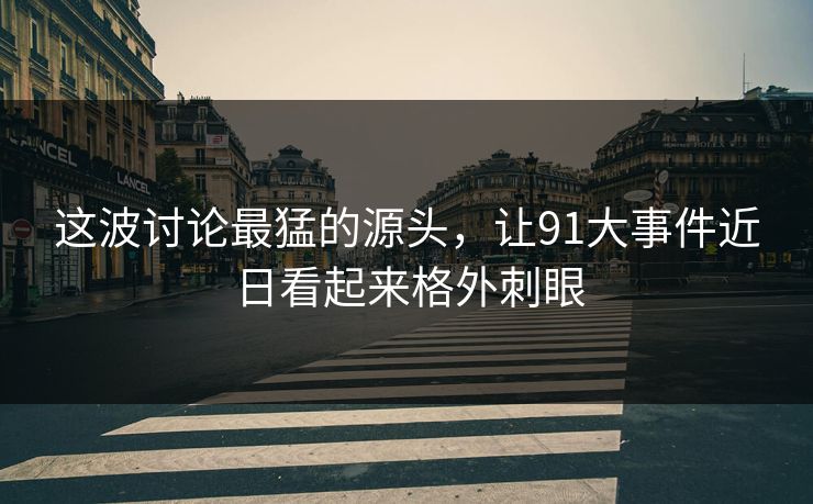 这波讨论最猛的源头，让91大事件近日看起来格外刺眼