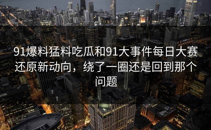 91爆料猛料吃瓜和91大事件每日大赛还原新动向，绕了一圈还是回到那个问题