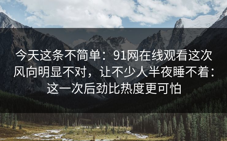 今天这条不简单：91网在线观看这次风向明显不对，让不少人半夜睡不着：这一次后劲比热度更可怕