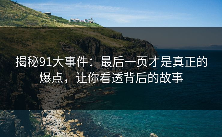 揭秘91大事件：最后一页才是真正的爆点，让你看透背后的故事