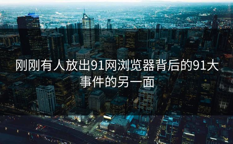 刚刚有人放出91网浏览器背后的91大事件的另一面