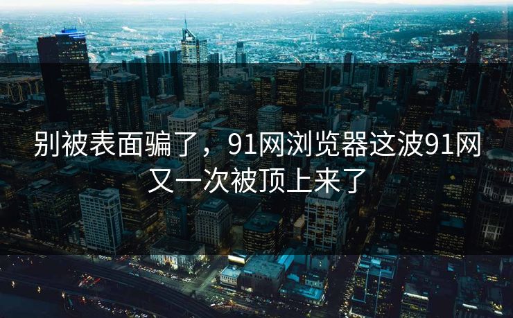别被表面骗了，91网浏览器这波91网又一次被顶上来了