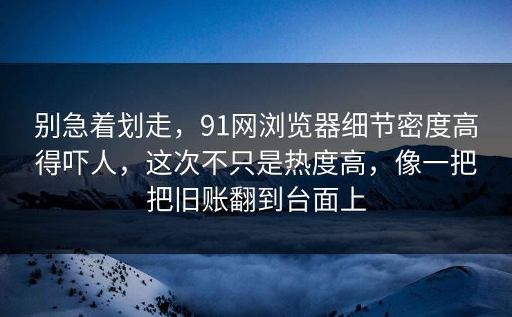 别急着划走，91网浏览器细节密度高得吓人，这次不只是热度高，像一把把旧账翻到台面上