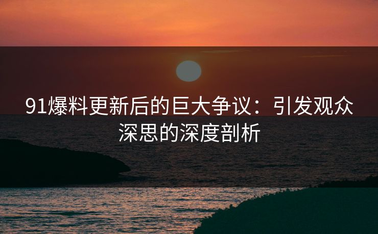 91爆料更新后的巨大争议：引发观众深思的深度剖析