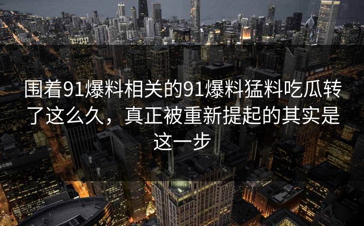 围着91爆料相关的91爆料猛料吃瓜转了这么久，真正被重新提起的其实是这一步