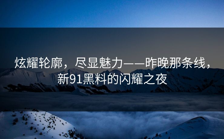 炫耀轮廓，尽显魅力——昨晚那条线，新91黑料的闪耀之夜