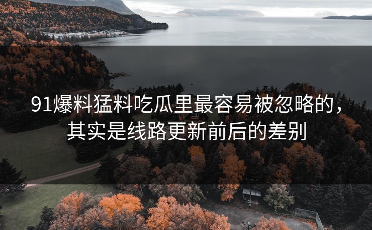 91爆料猛料吃瓜里最容易被忽略的，其实是线路更新前后的差别