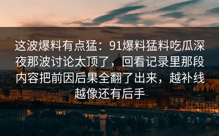 这波爆料有点猛：91爆料猛料吃瓜深夜那波讨论太顶了，回看记录里那段内容把前因后果全翻了出来，越补线越像还有后手