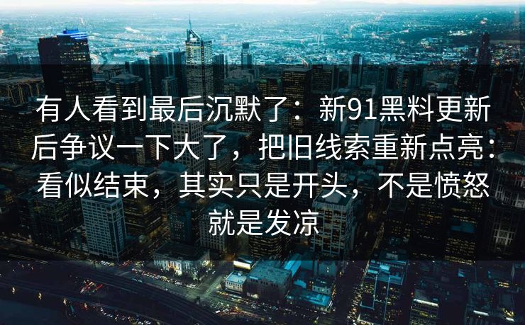 有人看到最后沉默了：新91黑料更新后争议一下大了，把旧线索重新点亮：看似结束，其实只是开头，不是愤怒就是发凉