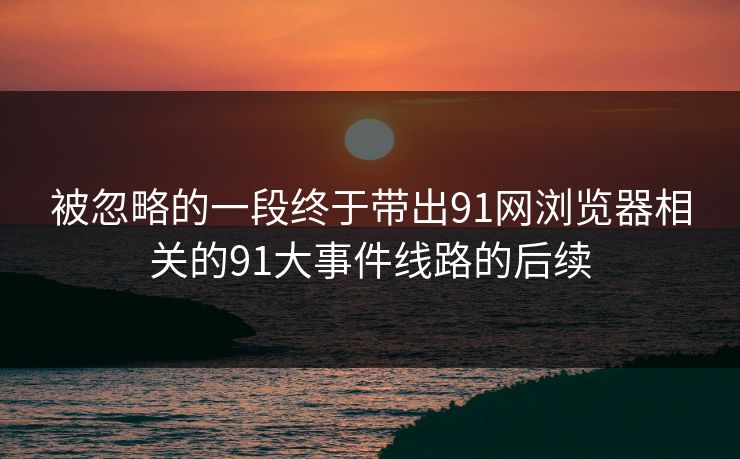 被忽略的一段终于带出91网浏览器相关的91大事件线路的后续