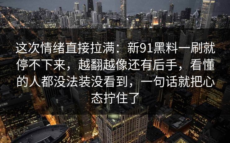 这次情绪直接拉满：新91黑料一刷就停不下来，越翻越像还有后手，看懂的人都没法装没看到，一句话就把心态拧住了