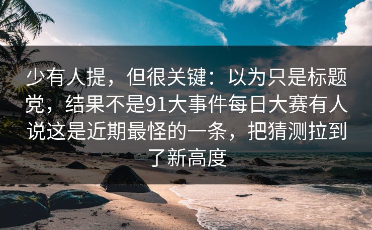 少有人提，但很关键：以为只是标题党，结果不是91大事件每日大赛有人说这是近期最怪的一条，把猜测拉到了新高度