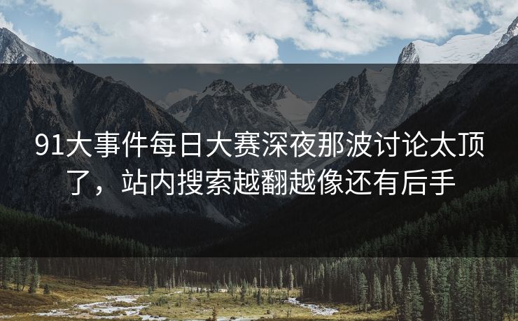 91大事件每日大赛深夜那波讨论太顶了,站内搜索越翻越像还有后手 91大事件每日大赛深夜那波讨论太顶了,站内搜索越翻越像还有后手