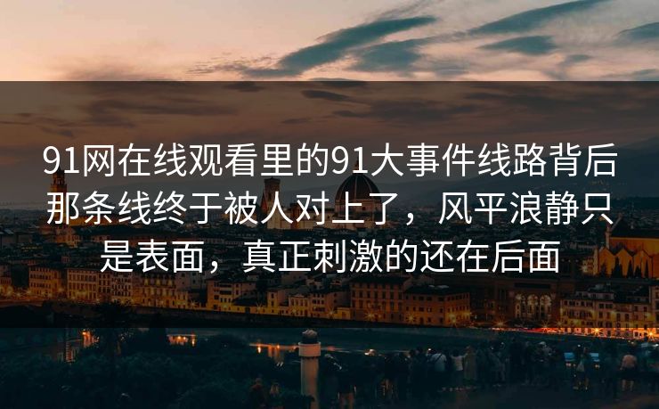 91网在线观看里的91大事件线路背后那条线终于被人对上了，风平浪静只是表面，真正刺激的还在后面