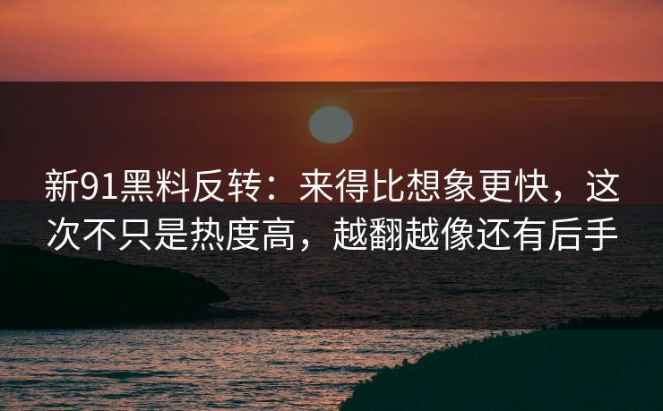 新91黑料反转：来得比想象更快，这次不只是热度高，越翻越像还有后手