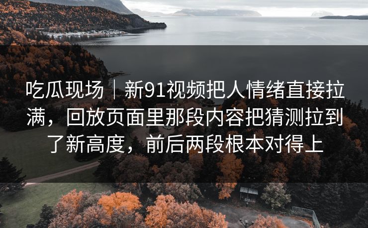 吃瓜现场|新91视频把人情绪直接拉满,回放页面里那段内容把猜测拉到了新高度,前后两段根本对得上 吃瓜现场|新91视频把人情绪直接拉满,回放页面里那段内容把猜测拉到了新高度,前后两段根本对得上